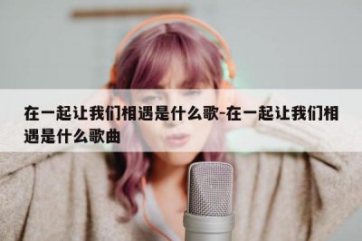 ​就在一起就让我们相遇是什么歌（就在一起就让我们相遇是啥歌）