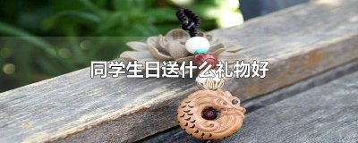 ​同学生日送什么礼物好自己做 同学生日送什么礼物好女生